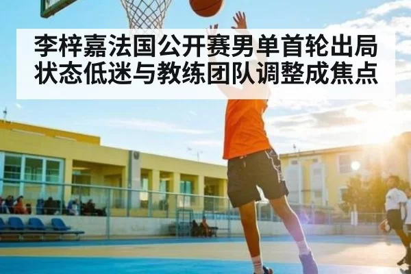 李梓嘉法国公开赛男单首轮出局状态低迷与教练团队调整成焦点